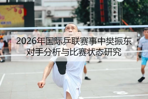 2026年国际乒联赛事中樊振东对手分析与比赛状态研究
