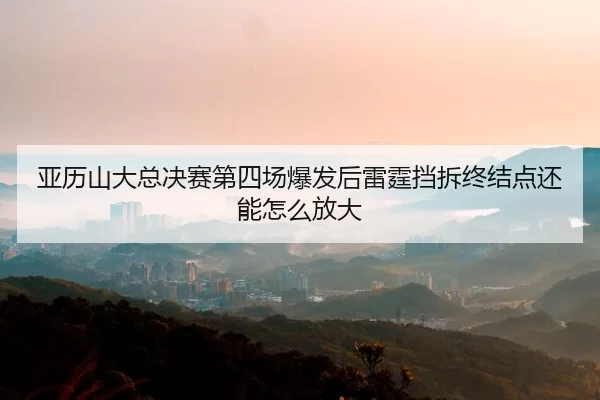 亚历山大总决赛第四场爆发后雷霆挡拆终结点还能怎么放大