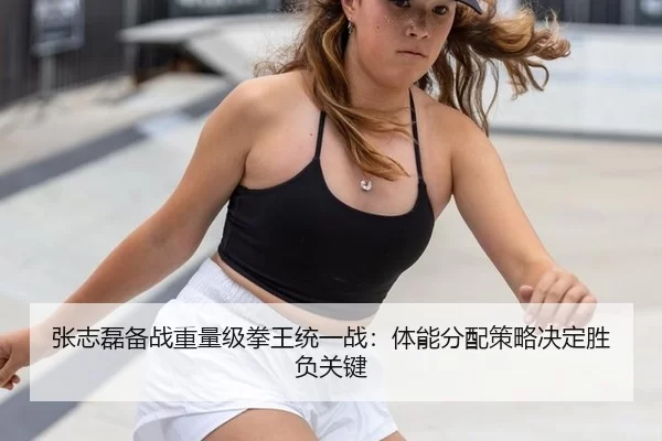 张志磊备战重量级拳王统一战：体能分配策略决定胜负关键