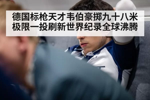 德国标枪天才韦伯豪掷九十八米极限一投刷新世界纪录全球沸腾
