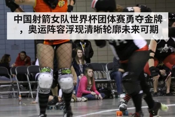 中国射箭女队世界杯团体赛勇夺金牌，奥运阵容浮现清晰轮廓未来可期