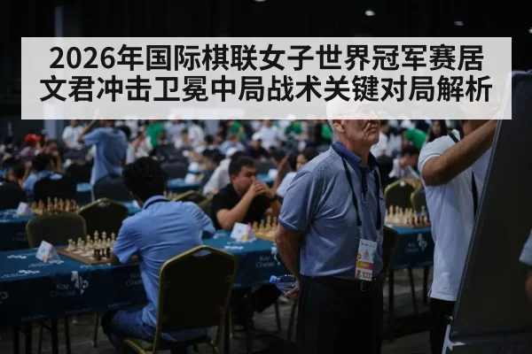 2026年国际棋联女子世界冠军赛居文君冲击卫冕中局战术关键对局解析